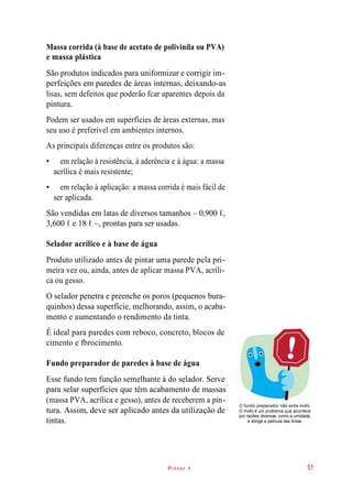 Pintor 1
Massa corrida (à base de acetato de polivinila ou PVA)
e massa plástica
São produtos indicados para uniformizar e corrigir im-
perfeições em paredes de áreas internas, deixando-as
lisas, sem defeitos que poderão fcar aparentes depois da
pintura.
Podem ser usados em superfícies de áreas externas, mas
seu uso é preferível em ambientes internos.
As principais diferenças entre os produtos são:
• em relação à resistência, à aderência e à água: a massa
acrílica é mais resistente;
• em relação à aplicação: a massa corrida é mais fácil de
ser aplicada.
São vendidas em latas de diversos tamanhos – 0,900 ℓ,
3,600 ℓ e 18 ℓ –, prontas para ser usadas.
Selador acrílico e à base de água
Produto utilizado antes de pintar uma parede pela pri-
meira vez ou, ainda, antes de aplicar massa PVA, acríli-
ca ou gesso.
O selador penetra e preenche os poros (pequenos bura-
quinhos) dessa superfície, melhorando, assim, o acaba-
mento e aumentando o rendimento da tinta.
É ideal para paredes com reboco, concreto, blocos de
cimento e fbrocimento.
Fundo preparador de paredes à base de água
Esse fundo tem função semelhante à do selador. Serve
para selar superfícies que têm acabamento de massas
(massa PVA, acrílica e gesso), antes de receberem a pin-
tura. Assim, deve ser aplicado antes da utilização de
tintas.
O fundo preparador não evita mofo.
O mofo é um problema que acontece
por razões diversas, como a umidade,
e atinge a película das tintas.
51
 