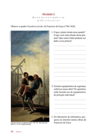 3.
2.
1.
Atividade 3
aci d e nte d e tr abalh o na
pi ntU r a d e o b r a s
Observe o quadro O pedreiro ferido, de Francisco de Goya (1746-1828).
O que o pintor retrata nesse quadro?
O que você sente diante dessa pin-
tura? Que outro título poderia ser
dado a essa pintura?
Existem equipamentos de segurança
coletivos nessa obra? Os operários
estão fazendo uso de equipamentos
de proteção individual?
Francisco de Goya. O pedreiro ferido, 1786-1787. Óleo sobre tela,
268 cm x 110 cm. Coleção particular.
No laboratório de informática, pes-
quise na internet outras obras de
Francisco de Goya.
Pintor 156
©Album/akg-images/Latinstock
 