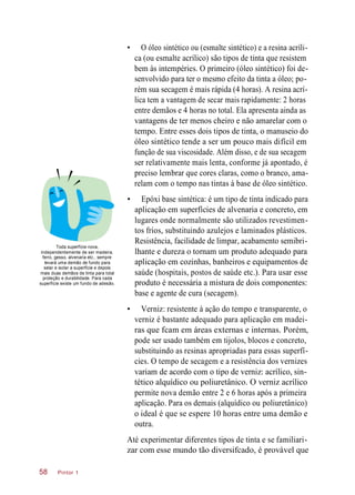 • O óleo sintético ou (esmalte sintético) e a resina acríli-
ca (ou esmalte acrílico) são tipos de tinta que resistem
bem às intempéries. O primeiro (óleo sintético) foi de-
senvolvido para ter o mesmo efeito da tinta a óleo; po-
rém sua secagem é mais rápida (4 horas). A resina acrí-
lica tem a vantagem de secar mais rapidamente: 2 horas
entre demãos e 4 horas no total. Ela apresenta ainda as
vantagens de ter menos cheiro e não amarelar com o
tempo. Entre esses dois tipos de tinta, o manuseio do
óleo sintético tende a ser um pouco mais difícil em
função de sua viscosidade. Além disso, e de sua secagem
ser relativamente mais lenta, conforme já apontado, é
preciso lembrar que cores claras, como o branco, ama-
relam com o tempo nas tintas à base de óleo sintético.
Toda superfície nova,
independentemente de ser madeira,
ferro, gesso, alvenaria etc., sempre
levará uma demão de fundo para
selar e isolar a superfície e depois
mais duas demãos de tinta para total
proteção e durabilidade. Para cada
superfície existe um fundo de adesão.
• Epóxi base sintética: é um tipo de tinta indicado para
aplicação em superfícies de alvenaria e concreto, em
lugares onde normalmente são utilizados revestimen-
tos frios, substituindo azulejos e laminados plásticos.
Resistência, facilidade de limpar, acabamento semibri-
lhante e dureza o tornam um produto adequado para
aplicação em cozinhas, banheiros e equipamentos de
saúde (hospitais, postos de saúde etc.). Para usar esse
produto é necessária a mistura de dois componentes:
base e agente de cura (secagem).
• Verniz: resistente à ação do tempo e transparente, o
verniz é bastante adequado para aplicação em madei-
ras que fcam em áreas externas e internas. Porém,
pode ser usado também em tijolos, blocos e concreto,
substituindo as resinas apropriadas para essas superfí-
cies. O tempo de secagem e a resistência dos vernizes
variam de acordo com o tipo de verniz: acrílico, sin-
tético alquídico ou poliuretânico. O verniz acrílico
permite nova demão entre 2 e 6 horas após a primeira
aplicação. Para os demais (alquídico ou poliuretânico)
o ideal é que se espere 10 horas entre uma demão e
outra.
Até experimentar diferentes tipos de tinta e se familiari-
zar com esse mundo tão diversifcado, é provável que
Pintor 158
 