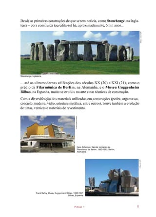 Pintor 1
Desde as primeiras construções de que se tem notícia, como Stonehenge, na Ingla-
terra – obra construída (acredita-se) há, aproximadamente, 5 mil anos...
PNT_C1_002
hiperlink stonohnge
... até as ultramodernas edifcações dos séculos XX (20) e XXI (21), como o
prédio da Filarmônica de Berlim, na Alemanha, e o Museu Guggenheim
Bilbao, na Espanha, muito se evoluiu na arte e nas técnicas de construção.
Com a diversifcação dos materiais utilizados em construções (pedra, argamassa,
concreto, madeira, vidro, estrutura metálica, entre outros), houve também a evolução
de tintas, vernizes e materiais de revestimento.
Hans Scharoun. Sala de concertos da
Filarmônica de Berlim, 1960-1963. Berlim,
Alemanha.
Frank Gehry. Museu Guggenheim Bilbao, 1992-1997.
Bilbao, Espanha.
Stonehenge, Inglaterra.
11
©RainerJunker/123RF
©AdamEastland/Easypix
©flaperval/123RF
 
