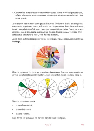Pintor 1
4. Compartilhe os resultados de seu trabalho com a classe. Você vai perceber que,
embora misturando as mesmas cores, nem sempre alcançamos resultados exata-
mente iguais.
Atualmente, a mistura de cores produzida pelos fabricantes é feita em máquinas,
respeitando proporções exatas, calculadas em computadores. Esse sistema de mis-
tura é chamado tintométrico nas casas que comercializam tintas. Com esse proce-
dimento, caso a tinta acabe na metade da pintura de uma parede, você não preci-
sará acertar a mistura “a olho”, com base na memória.
Além disso, as tonalidades possíveis são incontáveis. Veja, a seguir, um exemplo de
catálogo.
Observe mais uma vez o círculo cromático. As cores que fcam em lados opostos no
círculo são chamadas complementares. Elas apresentam maior contraste entre si.
São cores complementares:
• o vermelho e o verde;
• o amarelo e o roxo;
• o azul e o laranja.
Elas devem ser utilizadas em paredes para reforçar contrastes.
65
©NevenMilinković/123RF
1a
2a
1a
2a
1a
2a
©JairoSouzaDesignGráfico
 