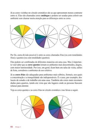 Já as cores vizinhas no círculo cromático são as que apresentam menos contraste
entre si. Elas são chamadas cores análogas e podem ser usadas para colorir um
ambiente sem chamar muita atenção para as diferenças entre as cores.
Por fm, outra divisão possível é entre as cores chamadas frias (ou com tonalidades
frias) e quentes (ou com tonalidades quentes).
Elas podem ser combinadas de diferentes maneiras em uma casa. Mas é importan-
te você saber que as cores quentes tornam os ambientes mais descontraídos, alegres,
com maior luminosidade. Por isso, em geral, fcam bem em salas de visita, salões
de festa, corredores e ambientes de uso coletivo.
Já as cores frias são adequadas para ambientes mais sóbrios, formais, nos quais
a concentração e a tranquilidade são indispensáveis. É o caso, por exemplo, dos
locais de estudo e de trabalho em uma casa. Também são cores mais recomen-
dadas para quartos, tendo em vista que são lugares onde as pessoas buscam
relaxar para dormir.
Veja as cores quentes e as cores frias no círculo cromático e nas faixas a seguir.
Pintor 166
©JairoSouzaDesignGráfico
©JairoSouzaDesignGráfico
 