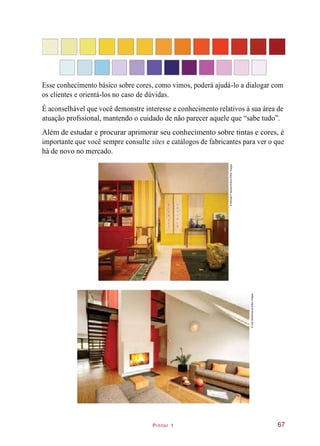 Pintor 1
Esse conhecimento básico sobre cores, como vimos, poderá ajudá-lo a dialogar com
os clientes e orientá-los no caso de dúvidas.
É aconselhável que você demonstre interesse e conhecimento relativos à sua área de
atuação profssional, mantendo o cuidado de não parecer aquele que “sabe tudo”.
Além de estudar e procurar aprimorar seu conhecimento sobre tintas e cores, é
importante que você sempre consulte sites e catálogos de fabricantes para ver o que
há de novo no mercado.
67
©IvanBarta/Alamy/OtherImages
©MichaelFreeman/Alamy/OtherImages
 