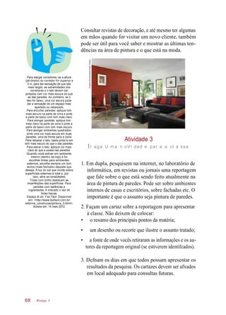 Consultar revistas de decoração, e até mesmo ter algumas
em mãos quando for visitar um novo cliente, também
pode ser útil para você saber e mostrar as últimas ten-
dências na área de pintura e o que está na moda.
Para alargar corredores: se a altura
(pé-direito) do corredor for superior a
3 m, para dar sensação de que são
mais largos, as extremidades dos
corredores e o teto devem ser
pintados com cor mais escura do que
as das paredes. Ao contrário, se o
teto for baixo, uma cor escura pode
dar a sensação de um espaço mais
apertado ou rebaixado.
Para encurtar paredes: aplique tom
mais escuro na parte de cima e pinte
a parte de baixo com tom mais claro.
Para alongar paredes: aplique tom
mais claro na parte de cima e pinte a
parte de baixo com tom mais escuro.
Para alongar ambientes quadrados:
pinte uma cor mais escura em duas
paredes, uma de frente para a outra.
Para rebaixar o teto: basta pintá-lo em
tom mais escuro do que o das paredes.
Para elevar o teto: aplique cor mais
clara do que a usada nas paredes.
Quando você estiver em ambiente
interno (dentro da loja) e for
escolher tintas para ambientes
externos, escolha sempre um tom
acima (mais fechado) daquele que
deseja. A luz do sol que incide sobre
superfícies externas é total e, por
isso, abre as tonalidades.
Tintas com brilho destacam as
imperfeições das superfícies. Para
paredes com saliências e
rugosidades, é indicado o uso de
tintas foscas.
Espaço & cor. Faz Fácil. Disponível
em: <http://www.fazfacil.com.br/
reforma_construcao/pintura_3.html>.
Acesso em: 14 maio 2012.
Atividade 3
tr aga U ma n oVi dad e par a a cl a sse
1. Em dupla, pesquisem na internet, no laboratório de
informática, em revistas ou jornais uma reportagem
que fale sobre o que está sendo feito atualmente na
área de pintura de paredes. Pode ser sobre ambientes
internos de casas e escritórios, sobre fachadas etc. O
importante é que o assunto seja pintura de paredes.
2. Façam um cartaz sobre a reportagem para apresentar
à classe. Não deixem de colocar:
• o resumo dos principais pontos da matéria;
• um desenho ou recorte que ilustre o assunto tratado;
• a fonte de onde vocês retiraram as informações e os au-
tores da reportagem original (se estiverem identifcados).
3. Defnam os dias em que todos possam apresentar os
resultados da pesquisa. Os cartazes devem ser afxados
em local adequado para consultas futuras.
Pintor 168
©AshleyMorrison/Alamy/OtherImages
 