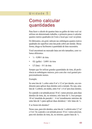 Pintor 1
u n i d a d e 5
Como calcular
quantidades
Para fazer o cálculo de quantas latas ou galões de tinta você vai
utilizar em determinado trabalho, o primeiro passo é calcular
quantos metros quadrados (m ) tem o local que você vai pintar.
Os fabricantes, em geral, indicam nas embalagens quantos metros
quadrados de superfície uma lata pode cobrir por demão. Dessa
forma, chega-se facilmente à quantidade de latas necessária.
Você encontrará no mercado latas em três tamanhos, com vo-
lumes diferentes:
• ¼ – 0,900 ℓ de tinta
• GL (galão) – 3,600 ℓ de tinta
• LT (lata) – 18 ℓ de tinta
Sempre que for utilizar grandes quantidades de tinta, dê prefe-
rência às embalagens maiores, pois com elas você gastará pro-
porcionalmente menos.
Exemplo:
Se uma lata de ¼ cobre entre 8 m e 12 m por demão, seu ren-
dimento para aplicar duas demãos será a metade. Ou seja, uma
lata de ¼ cobrirá, em média, entre 4 m e 6 m para duas demãos.
Se a parede a ser pintada possui 18 m , vamos precisar, para duas
demãos de tinta, de, no mínimo, três latas de ¼. Isso porque
18 m (medida da parede) 6 m (rendimento máximo de
uma lata de ¼ para aplicar duas demãos) = três latas de ¼.
E se forem três demãos?
Nesse caso, para três demãos, uma lata de ¼ cobrirá entre 2,7 m
e 4 m . Se a parede a ser pintada possui 18 m , vamos precisar,
para três demãos de tinta, de, no mínimo, quatro latas de ¼.
69
2
2 2
2 2
2
2 2
2
2 2
 