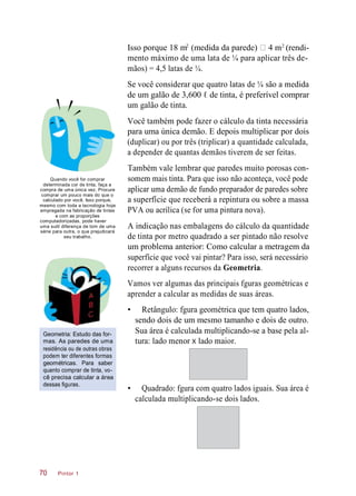 Isso porque 18 m (medida da parede) 4 m (rendi-
mento máximo de uma lata de ¼ para aplicar três de-
mãos) = 4,5 latas de ¼.
Se você considerar que quatro latas de ¼ são a medida
de um galão de 3,600 ℓ de tinta, é preferível comprar
um galão de tinta.
Você também pode fazer o cálculo da tinta necessária
para uma única demão. E depois multiplicar por dois
(duplicar) ou por três (triplicar) a quantidade calculada,
a depender de quantas demãos tiverem de ser feitas.
Quando você for comprar
determinada cor de tinta, faça a
compra de uma única vez. Procure
comprar um pouco mais do que o
calculado por você. Isso porque,
mesmo com toda a tecnologia hoje
empregada na fabricação de tintas
e com as proporções
computadorizadas, pode haver
uma sutil diferença de tom de uma
série para outra, o que prejudicará
seu trabalho.
Também vale lembrar que paredes muito porosas con-
somem mais tinta. Para que isso não aconteça, você pode
aplicar uma demão de fundo preparador de paredes sobre
a superfície que receberá a repintura ou sobre a massa
PVA ou acrílica (se for uma pintura nova).
A indicação nas embalagens do cálculo da quantidade
de tinta por metro quadrado a ser pintado não resolve
um problema anterior: Como calcular a metragem da
superfície que você vai pintar? Para isso, será necessário
recorrer a alguns recursos da Geometria.
Vamos ver algumas das principais fguras geométricas e
aprender a calcular as medidas de suas áreas.
Geometria: Estudo das for-
mas. As paredes de uma
residência ou de outras obras
podem ter diferentes formas
geométricas. Para saber
quanto comprar de tinta, vo-
cê precisa calcular a área
dessas figuras.
• Retângulo: fgura geométrica que tem quatro lados,
sendo dois de um mesmo tamanho e dois de outro.
Sua área é calculada multiplicando-se a base pela al-
tura: lado menor X lado maior.
• Quadrado: fgura com quatro lados iguais. Sua área é
calculada multiplicando-se dois lados.
Pintor 170
2 2
 