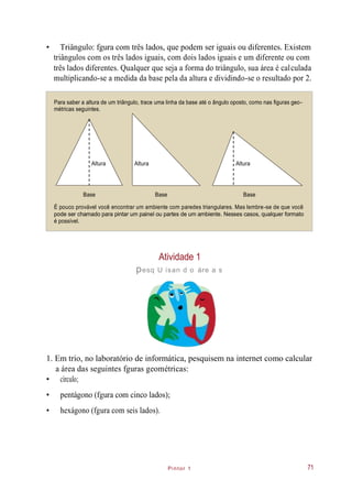 Pintor 1
• Triângulo: fgura com três lados, que podem ser iguais ou diferentes. Existem
triângulos com os três lados iguais, com dois lados iguais e um diferente ou com
três lados diferentes. Qualquer que seja a forma do triângulo, sua área é calculada
multiplicando-se a medida da base pela da altura e dividindo-se o resultado por 2.
Para saber a altura de um triângulo, trace uma linha da base até o ângulo oposto, como nas figuras geo-
métricas seguintes.
É pouco provável você encontrar um ambiente com paredes triangulares. Mas lembre-se de que você
pode ser chamado para pintar um painel ou partes de um ambiente. Nesses casos, qualquer formato
é possível.
Atividade 1
pesq U isan d o áre a s
1. Em trio, no laboratório de informática, pesquisem na internet como calcular
a área das seguintes fguras geométricas:
• círculo;
• pentágono (fgura com cinco lados);
• hexágono (fgura com seis lados).
71
Altura
Base Base Base
Altura Altura
 