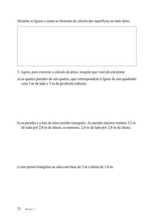Desenhe as fguras e anote as fórmulas de cálculo das superfícies ao lado delas.
2. Agora, para exercitar o cálculo de áreas, imagine que você deverá pintar:
a) as quatro paredes de um quarto, que correspondem à fgura de um quadrado
com 3 m de lado e 3 m de pé-direito (altura);
b) as paredes e o teto de uma cozinha retangular. As paredes maiores medem 3,5 m
de lado por 2,8 m de altura; as menores, 2,6 m de lado por 2,8 m de altura;
c) um painel triangular na sala com base de 2 m e altura de 1,8 m.
Pintor 172
 