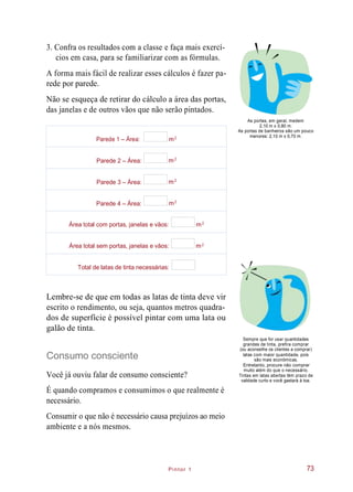 Pintor 1
3. Confra os resultados com a classe e faça mais exercí-
cios em casa, para se familiarizar com as fórmulas.
A forma mais fácil de realizar esses cálculos é fazer pa-
rede por parede.
Não se esqueça de retirar do cálculo a área das portas,
das janelas e de outros vãos que não serão pintados.
As portas, em geral, medem
2,10 m x 0,80 m.
As portas de banheiros são um pouco
menores: 2,10 m x 0,70 m.
Lembre-se de que em todas as latas de tinta deve vir
escrito o rendimento, ou seja, quantos metros quadra-
dos de superfície é possível pintar com uma lata ou
galão de tinta.
Consumo consciente
Você já ouviu falar de consumo consciente?
Sempre que for usar quantidades
grandes de tinta, prefira comprar
(ou aconselhe os clientes a comprar)
latas com maior quantidade, pois
são mais econômicas.
Entretanto, procure não comprar
muito além do que o necessário.
Tintas em latas abertas têm prazo de
validade curto e você gastará à toa.
É quando compramos e consumimos o que realmente é
necessário.
Consumir o que não é necessário causa prejuízos ao meio
ambiente e a nós mesmos.
73
Parede 1 – Área: m
Parede 2 – Área: m
Parede 3 – Área: m
Parede 4 – Área: m
Área total com portas, janelas e vãos: m
Área total sem portas, janelas e vãos: m
Total de latas de tinta necessárias:
2
2
2
2
2
2
 