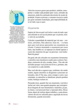 Além dos recursos gastos para produzir, embalar, trans-
portar e vender cada produto (por vezes, retirados da
natureza), ainda há a poluição decorrente do modo de
produção. Já para as pessoas, o consumo excessivo acaba
por gerar constante insatisfação, pela impossibilidade de
se ter tudo o que se quer.
Para saber mais sobre consumo
consciente, no laboratório de
informática, veja na internet o
material de qualificação básica do
Programa Via Rápida Emprego,
disponível no site: <http://www.
viarapida.sp.gov.br>, acesso em:
16 maio 2012 (Caderno do Trabalhador
6 – Conteúdos Gerais, texto de
Cidadania Ambiental), e consulte os
sites que trabalham com esse tema,
como o da Secretaria do Meio
Ambiente do Estado de São Paulo.
Disponível em: <http: //www.ambiente.
sp.gov.br>. Acesso em: 16 maio 2012.
Orçamento
Espécie de lista na qual você inclui o custo de tudo o que
será utilizado no serviço de pintura que vai prestar, mais
o valor de seu trabalho.
Calcular a quantidade de material que vai usar – ver-
nizes, solventes, fitas adesivas, lixas etc. – é a base
para que você possa apresentar seu orçamento ao
cliente. Comece montando o orçamento por esses
itens, mas lembre-se: se repassar ao cliente apenas o
custo dos materiais de que vai precisar, você traba-
lhará de graça!
Em geral, não são colocados nos orçamentos ferramentas
e utensílios mais duradouros usados para a pintura: ban-
dejas, extensores de rolo, escadas, lonas... Eles não são
incluídos porque você já deverá tê-los e, portanto, não
vai comprá-los a cada trabalho.
Mas você não deve esquecer que, conforme vão sendo
usados, alguns utensílios se desgastam e precisam ser
trocados, não é? Ou seja, com o tempo e com o uso
constante, os utensílios se danifcam: pincéis perdem
cerdas, bandejas racham etc.
Pensando nisso, quando fzer seu orçamento, você deve
incluir um valor, uma quantia pequena, que correspon-
da ao desgaste de suas ferramentas e utensílios, já que,
no futuro, você precisará fazer a reposição deles. Dessa
forma, depois de realizar alguns trabalhos, a soma desses
valores deverá ser sufciente para a aquisição de novas
ferramentas, quando necessário.
Pintor 174
 