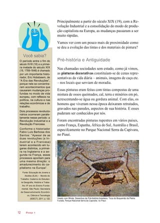 Principalmente a partir do século XIX (19), com a Re-
volução Industrial e a consolidação do modo de produ-
ção capitalista na Europa, as mudanças passaram a ser
muito rápidas.
Vamos ver com um pouco mais de proximidade como
se deu a evolução das tintas e dos materiais de pintura?
Você sabia?
O período entre o fim do
século XVIII (18) e a primei-
ra metade do século XIX
(19, 1789-1848) é chamado
por um importante histo-
riador, Eric Hobsbawm, de
“A Era das Revoluções”,
porque nele se concentra-
ram acontecimentos que
causaram mudanças pro-
fundas no modo de vida
europeu, com reflexos na
política, na cultura e nas
relações econômicas e de
trabalho.
Dois processos revolucio-
nários ocorreram parale-
lamente nesse período: a
Revolução Industrial e a
Revolução Francesa.
Conforme o historiador
Fabio Luis Barbosa dos
Santos: “Apesar de as
duas revoluções (a In-
dustrial e a Francesa)
terem acontecido em lu-
gares distintos, a primei-
ra na Inglaterra e a se-
gunda na França, esses
processos apontam para
uma mesma direção: o
amadurecimento do ca-
pitalismo na Europa”.
Pré-história e Antiguidade
Nas chamadas sociedades sem estado, como já vimos,
as pinturas decorativas constituíam-se de cenas repre-
sentativas da vida diária – animais, imagens de caça etc.
– nos locais que serviam de moradia.
Essas pinturas eram feitas com tintas compostas de uma
mistura de ossos queimados, cal, terra e minérios em pó,
acrescentando-se água ou gordura animal. Com elas, os
homens que viveram nessa época deixaram retratados,
gravados nas paredes, aspectos de sua história. E esses
puderam ser conhecidos por nós.
Foram encontradas pinturas rupestres em vários países,
como França, Espanha, África do Sul, Austrália e Brasil,
especifcamente no Parque Nacional Serra da Capivara,
no Piauí.
Fonte: Educação de Jovens e
Adultos (EJA) – Mundo do
Trabalho: Caderno do Estudan-
te Geografia, História e Traba-
lho: 6º ano do Ensino Funda-
mental. São Paulo: Secretaria
de Desenvolvimento Econômi-
co, Ciência e Tecnologia
(SDECT), 2011. p. 122. Veado com filhote. Desenhos da Pré-história brasileira. Toca do Boqueirão da Pedra
Furada, Parque Nacional Serra da Capivara, no Piauí.
Pintor 112
©PalêZuppani/PulsarImagens
 