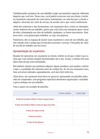 Pintor 1
Também pode acontecer de um trabalho exigir um utensílio especial, diferente
daqueles que você tem. Nesse caso, você poderá conversar com seu cliente e incluir
no orçamento uma parte do custo desse instrumento, ou solicitar que o cliente o
adquira e desconte seu valor do serviço, de acordo com o que vocês combinarem.
Além dos materiais e das ferramentas, um orçamento deve conter os chamados
custos indiretos de seu trabalho: gastos que você terá com transporte para o local
da obra, alimentação nos dias de trabalho, ajudantes, se forem necessários. Sem
esses itens, você gastará para trabalhar, ou seja, terá prejuízo.
Finalmente, não se esqueça de incluir nesse orçamento o custo de seu trabalho, que
tem relação com o tempo que levará para executar o serviço. Uma parte do valor
de seu dia de trabalho será seu lucro.
Apresentação do orçamento
Quando for apresentar um orçamento ao cliente, lembre-se de que o ideal é que os
itens que você incluiu estejam discriminados um a um. Assim, o cliente terá uma
ideia clara do que está contratando.
Há também clientes que preferem adquirir alguns produtos, pois podem verifcar
o tipo e a qualidade dos materiais antes de comprá-los. Se em seu orçamento esses
itens estiverem indicados separadamente, será mais fácil retirá-los.
Além disso, um orçamento bem-feito (se possível, apresentado em planilha elabo-
rada em computador, com programa específco) demonstra organização e seriedade
e gera confança em seu trabalho.
Veja a seguir um exemplo de planilha:
75
Item Custo unitário Custo total
X latas de esmalte sintético à base de água branco
X latas de esmalte sintético à base de água azul-claro
X latas de massa corrida
X latas de selador
X rolos de fita adesiva
 