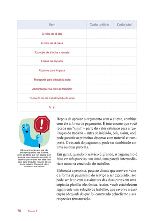 Há itens do orçamento que não
precisam aparecer para o cliente,
como as diárias que você pagará a um
ajudante, caso necessite de auxílio no
trabalho que vai fazer. Mas esse valor
deve estar embutido no custo do seu
dia de trabalho. Caso você não o
considere, terá prejuízo.
Depois de aprovar o orçamento com o cliente, combine
com ele a forma de pagamento. É interessante que você
receba um “sinal” – parte do valor estimado para a rea-
lização do trabalho – antes de iniciá-lo, pois, assim, você
pode garantir as primeiras despesas com material e trans-
porte. O restante do pagamento pode ser combinado em
uma ou duas parcelas.
Em geral, quando o serviço é grande, o pagamento é
feito em três parcelas: um sinal, uma parcela intermediá-
ria e outra na conclusão do trabalho.
Elaborada a proposta, peça ao cliente que aprove o valor
e a forma de pagamento do serviço a ser executado. Isso
pode ser feito com a assinatura das duas partes em uma
cópia da planilha eletrônica. Assim, vocês estabelecem
legalmente uma relação de trabalho, que envolve a exe-
cução adequada do que foi contratado pelo cliente e sua
respectiva remuneração.
Pintor 176
Item Custo unitário Custo total
X rolos de lã alta
X rolos de lã baixa
X pincéis de trincha e remate
X rolos de espuma
X panos para limpeza
Transporte para o local da obra
Alimentação nos dias de trabalho
Custo do dia de trabalho/mão de obra
To t a l
 