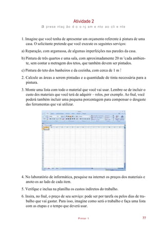 Pintor 1
Atividade 2
a prese ntaç ão d o o rç am e nto ao cli e nte
1. Imagine que você tenha de apresentar um orçamento referente à pintura de uma
casa. O solicitante pretende que você execute os seguintes serviços:
a) Reparação, com argamassa, de algumas imperfeições nas paredes da casa.
b) Pintura de três quartos e uma sala, com aproximadamente 20 m cada ambien-
te, sem contar a metragem dos tetos, que também devem ser pintados.
c) Pintura do teto dos banheiros e da cozinha, com cerca de 1 m .
2. Calcule as áreas a serem pintadas e a quantidade de tinta necessária para a
pintura.
3. Monte uma lista com todo o material que você vai usar. Lembre-se de incluir o
custo dos materiais que você terá de adquirir – rolos, por exemplo. Ao fnal, você
poderá também incluir uma pequena porcentagem para compensar o desgaste
das ferramentas que vai utilizar.
4. No laboratório de informática, pesquise na internet os preços dos materiais e
anote-os ao lado de cada item.
5. Verifque e inclua na planilha os custos indiretos do trabalho.
6. Insira, no fnal, o preço de seu serviço: pode ser por tarefa ou pelos dias de tra-
balho que vai gastar. Para isso, imagine como será o trabalho e faça uma lista
com as etapas e o tempo que deverá usar.
77
2
2
 
