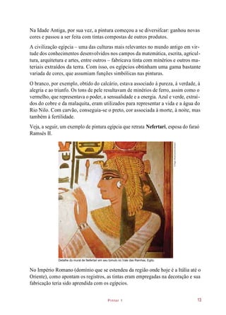 Pintor 1
Na Idade Antiga, por sua vez, a pintura começou a se diversifcar: ganhou novas
cores e passou a ser feita com tintas compostas de outros produtos.
A civilização egípcia – uma das culturas mais relevantes no mundo antigo em vir-
tude dos conhecimentos desenvolvidos nos campos da matemática, escrita, agricul-
tura, arquitetura e artes, entre outros – fabricava tinta com minérios e outros ma-
teriais extraídos da terra. Com isso, os egípcios obtinham uma gama bastante
variada de cores, que assumiam funções simbólicas nas pinturas.
O branco, por exemplo, obtido do calcário, estava associado à pureza, à verdade, à
alegria e ao triunfo. Os tons de pele resultavam de minérios de ferro, assim como o
vermelho, que representava o poder, a sensualidade e a energia. Azul e verde, extraí-
dos do cobre e da malaquita, eram utilizados para representar a vida e a água do
Rio Nilo. Com carvão, conseguia-se o preto, cor associada à morte, à noite, mas
também à fertilidade.
Veja, a seguir, um exemplo de pintura egípcia que retrata Nefertari, esposa do faraó
Ramsés II.
Detalhe do mural de Nefertari em seu túmulo no Vale das Rainhas, Egito.
No Império Romano (domínio que se estendeu da região onde hoje é a Itália até o
Oriente), como apontam os registros, as tintas eram empregadas na decoração e sua
fabricação teria sido aprendida com os egípcios.
13
©RogerWood/Corbis/Latinstock
 