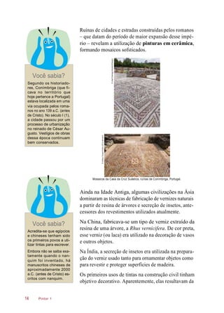 Ruínas de cidades e estradas construídas pelos romanos
– que datam do período de maior expansão desse impé-
rio – revelam a utilização de pinturas em cerâmica,
formando mosaicos sofsticados.
Você sabia?
Segundo os historiado-
res, Conímbriga (que fi-
cava no território que
hoje pertence a Portugal)
estava localizada em uma
via ocupada pelos roma-
nos no ano 139 a.C. (antes
de Cristo). No século I (1),
a cidade passou por um
processo de urbanização
no reinado de César Au-
gusto. Vestígios de obras
dessa época continuam
bem conservados.
Mosaicos da Casa da Cruz Suástica, ruínas de Conímbriga, Portugal.
Ainda na Idade Antiga, algumas civilizações na Ásia
dominaram as técnicas de fabricação de vernizes naturais
a partir de resina de árvores e secreção de insetos, ante-
cessores dos revestimentos utilizados atualmente.
Você sabia?
Acredita-se que egípcios
e chineses tenham sido
os primeiros povos a uti-
lizar tintas para escrever.
Na China, fabricava-se um tipo de verniz extraído da
resina de uma árvore, a Rhus vernicifera. De cor preta,
esse verniz (ou laca) era utilizado na decoração de vasos
e outros objetos.
Embora não se saiba exa-
tamente quando o nan-
quim foi inventado, há
manuscritos chineses de
aproximadamente 2000
a.C. (antes de Cristo) es-
critos com nanquim.
Na Índia, a secreção de insetos era utilizada na prepara-
ção do verniz usado tanto para ornamentar objetos como
para revestir e proteger superfícies de madeira.
Os primeiros usos de tintas na construção civil tinham
objetivo decorativo. Aparentemente, elas resultavam da
Pintor 114
©JoséElias/age-fotostock/Easypix
©AshleyCooper/Corbis(DC)/Latinstock
 