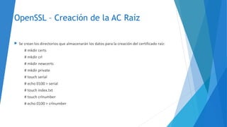 OpenSSL – Creación de la AC Raíz
 Se crean los directorios que almacenarán los datos para la creación del certificado raíz:
# mkdir certs
# mkdir crl
# mkdir newcerts
# mkdir private
# touch serial
# echo 0100 > serial
# touch index.txt
# touch crlnumber
# echo 0100 > crlnumber
 
