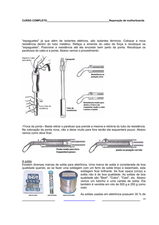 CURSO COMPLETO___________________________________________Reparação de motherboards




"espaguetes" já que além de isolantes elétricos, são isolantes térmicos. Coloque a nova
resistência dentro do tubo metálico. Refaça a emenda do cabo de força e recoloque os
"espaguetes". Posicione a resistência até ela encostar bem perto da ponta. Recoloque os
parafusos do cabo e a ponta. Abaixo vemos o procedimento:




-Troca da ponta - Basta retirar o parafuso que prende a mesma e retirá-la do tubo da resistência.
Na colocação da ponta nova, não a deixe muito para fora senão ela esquentará pouco. Abaixo
vemos como deve ficar:




A solda
Existem diversas marcas de solda para eletrônica. Uma marca de solda é considerada de boa
qualidade quando, ao se fazer uma soldagem com um ferro de solda limpo e estanhado, esta
                                           soldagem ficar brilhante. Se ficar opaca (cinza) a
                                           solda não é de boa qualidade. As soldas de boa
                                           qualidade são "Best", "Cobix", "Cast", etc. Abaixo
                                           vemos um tubinho e uma cartela de solda. Ela
                                           também é vendida em rolo de 500 g e 250 g como
                                           visto:

                                             As soldas usadas em eletrônica possuem 30 % de
___________________                                           ______________________ 10
 