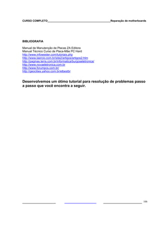 CURSO COMPLETO___________________________________________Reparação de motherboards




BIBLIOGRAFIA

Manual de Manutenção de Placas ZA Editora
Manual Técnico Curso de Placa-Mãe PC Hard
http://www.infowester.com/tutoriais.php
http://www.laercio.com.br/site2/artigos/artigos2.htm
http://paginas.terra.com.br/informatica/burgoseletronica/
http://www.novaeletronica.com.br
http://www.forumpcs.com.br/
http://geocities.yahoo.com.br/elbestbr


Desenvolvemos um ótimo tutorial para resolução de problemas passo
a passo que você encontra a seguir.




___________________                                         ______________________ 106
 