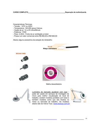 CURSO COMPLETO___________________________________________Reparação de motherboards




Características Técnicas:
- Tensão : 127V ou 220V.
- Temperatura: 140-450 graus Celcius.
- Vazão de ar: 12 a 25 Litros/Minuto
- Potência: 170W
- Peso: 2,4KG - Fonte de ar ventilação a motor
- Possui um valor comercial entre R$ 850,00 e R$1000,00

Abaixo alguns acessórios da estação de retrabalho:




                                          Malha dessoldadora



                        Luminária de bancada ajustável com lupa -
                        pode ser usada em serviços de montagem de
                        micro para melhor visualização do local de
                        trabalho, existem modelos portáteis com base e
                        também modelos como que são fixados na
                        mesa ou bancada de trabalho. Os modelos
                        abaixo são da marca Toyo. (www.tectoyo.com.br)




___________________                                        ______________________ 14
 
