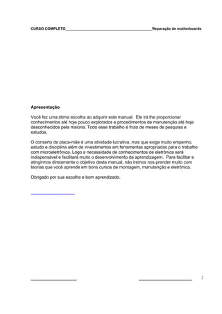 CURSO COMPLETO___________________________________________Reparação de motherboards




Apresentação

Você fez uma ótima escolha ao adquirir este manual. Ele irá lhe proporcionar
conhecimentos até hoje pouco explorados e procedimentos de manutenção até hoje
desconhecidos pela maioria. Todo esse trabalho é fruto de meses de pesquisa e
estudos.

O conserto de placa-mãe é uma atividade lucrativa, mas que exige muito empenho,
estudo e disciplina além de investimentos em ferramentas apropriadas para o trabalho
com microeletrônica. Logo a necessidade de conhecimentos de eletrônica será
indispensável e facilitará muito o desenvolvimento da aprendizagem. Para facilitar e
atingirmos diretamente o objetivo deste manual, não iremos nos prender muito com
teorias que você aprende em bons cursos de montagem, manutenção e eletrônica.

Obrigado por sua escolha e bom aprendizado.




___________________                                   ______________________           2
 