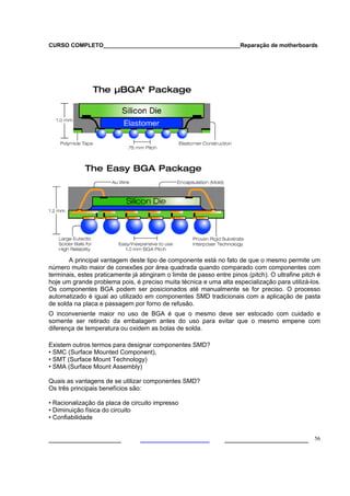 CURSO COMPLETO___________________________________________Reparação de motherboards




       A principal vantagem deste tipo de componente está no fato de que o mesmo permite um
número muito maior de conexões por área quadrada quando comparado com componentes com
terminais, estes praticamente já atingiram o limite de passo entre pinos (pitch). O ultrafine pitch é
hoje um grande problema pois, é preciso muita técnica e uma alta especialização para utilizá-los.
Os componentes BGA podem ser posicionados até manualmente se for preciso. O processo
automatizado é igual ao utilizado em componentes SMD tradicionais com a aplicação de pasta
de solda na placa e passagem por forno de refusão.
O inconveniente maior no uso de BGA é que o mesmo deve ser estocado com cuidado e
somente ser retirado da embalagem antes do uso para evitar que o mesmo empene com
diferença de temperatura ou oxidem as bolas de solda.

Existem outros termos para designar componentes SMD?
• SMC (Surface Mounted Component),
• SMT (Surface Mount Technology)
• SMA (Surface Mount Assembly)

Quais as vantagens de se utilizar componentes SMD?
Os três principais benefícios são:

• Racionalização da placa de circuito impresso
• Diminuição física do circuito
• Confiabilidade


___________________                                              ______________________ 56
 