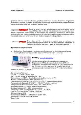 CURSO COMPLETO___________________________________________Reparação de motherboards




placa de sistema, arruelas isoladoras, parafusos de fixação da placa de sistema ao gabinete,
elásticos ou amarras, Straps etc. Poderíamos afirmar que guarda as miudezas necessárias para
que o mantenedor tenha tudo a mão em qualquer hora.


                          Chave de fenda - No item anterior falamos que o obrigatório é uma
                          chave Philips, não mentimos, mas o uso de uma pequena chave de
fenda é necessário para conectar ou desconectar uma impressora da LPT1 ou mesmo para
equipamentos que fogem do padrão genérico. Da mesma forma verifique as marcas de conceito,
na verdade todas sua ferramentas devem obedecer ao princípio da qualidade.


                       Chave tipo canhão - ferramenta necessária para a montagem ou
                       substituição da placa de sistema. É com ela que fixamos firmemente os
                       parafusos sextavados que unem a placa de sistema ao gabinete.

Ferramentas complementares

•   Osciloscópio: O osciloscópio é um instrumento fundamental na eletrônica avançada para
    visualização de sinais na placa mãe. (Veja no CD material sobre o assunto)


                               MO-1230g (www.minipa.com.br)

                              - Instrumento analógico de bancada, com resposta em
                              freqüência de 30MHz, dois canais, duplo traço, CRT de 6
                              polegadas e alta tensão de aceleração de 1.9kV, sensibilidade
                              de 1mV/DIV a 20V/DIV, varredura de 20ns/DIV a 0.2s/DIV,
                              circuito separador de sincronismo de TV e máxima tensão de
entrada de 400V (DC + Pico AC).

Características Técnicas:
30MHz. - 2 Canais. - Duplo Traço
CRT 6” e Alta Tensão de Aceleração de 1.9kV.
Sensibilidade: 1mV/DIV. - Circuito Separador de Sincronismo de TV.
Máxima Tensão de Entrada: 400V (DC+Pico AC).
Temperatura de Operação: 10ºC (50ºF) ~ 35ºC (95ºF), para manter a precisão.
Temperatura de Operação: 0ºC (32ºF) ~ 0ºC (104ºF), limites máximos.
Temperatura de Armazenamento: -20ºC (-4ºF) ~ 70ºC (158ºF).
Umidade Relativa: 45% ~ 85%, para manter a precisão.
Umidade Relativa: 35% ~ 85%, limites máximos.
Alimentação: 98V ~ 125V (50Hz/60Hz) - Fusível 1.25A/250V.
198V ~ 250V (50Hz/60Hz) - Fusível 0.63A/250V.
Consumo: Aprox. 45W.
Conformidade: EN50081-1, EN50082-1, IEC801-2,3,4.
Dimensões: 132(A) x 316(L) x 410(P)mm.
Peso: 7.8kg.

___________________                                         ______________________            6
 
