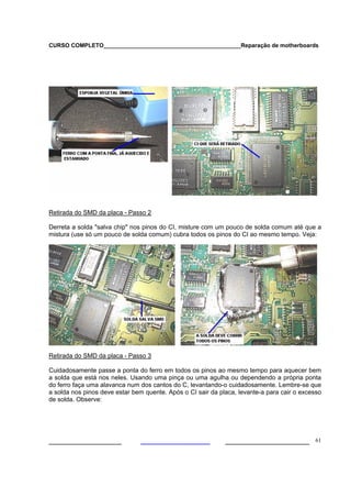 CURSO COMPLETO___________________________________________Reparação de motherboards




Retirada do SMD da placa - Passo 2

Derreta a solda "salva chip" nos pinos do CI, misture com um pouco de solda comum até que a
mistura (use só um pouco de solda comum) cubra todos os pinos do CI ao mesmo tempo. Veja:




Retirada do SMD da placa - Passo 3

Cuidadosamente passe a ponta do ferro em todos os pinos ao mesmo tempo para aquecer bem
a solda que está nos neles. Usando uma pinça ou uma agulha ou dependendo a própria ponta
do ferro faça uma alavanca num dos cantos do C, levantando-o cuidadosamente. Lembre-se que
a solda nos pinos deve estar bem quente. Após o CI sair da placa, levante-a para cair o excesso
de solda. Observe:




___________________                                          ______________________ 61
 