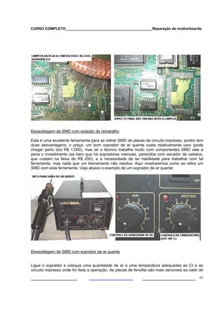 CURSO COMPLETO___________________________________________Reparação de motherboards




Dessoldagem de SMD com estação de retrabalho

Esta é uma excelente ferramenta para se retirar SMD de placas de circuito impresso, porém tem
duas desvantagens: o preço, um bom soprador de ar quente custa relativamente caro (pode
chegar perto dos R$ 1.000), mas se o técnico trabalha muito com componentes SMD vale a
pena o investimento (se bem que há sopradores manuais, parecidos com secador de cabelos,
que custam na faixa de R$ 250), e a necessidade de ter habilidade para trabalhar com tal
ferramenta, mas nada que um treinamento não resolva. Aqui mostraremos como se retira um
SMD com esta ferramenta. Veja abaixo o exemplo de um soprador de ar quente:




Dessoldagem de SMD com soprador de ar quente


Ligue o soprador e coloque uma quantidade de ar e uma temperatura adequadas ao CI e ao
circuito impresso onde for feita a operação. As placas de fenolite são mais sensíveis ao calor do

___________________                                           ______________________ 63
 