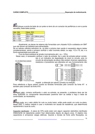 CURSO COMPLETO___________________________________________Reparação de motherboards




    Coloque a ponta de teste de cor preta no terra de um conector de periféricos e com a ponta
vermelha, teste estes pontos:

Slot ISA         Slots PCI
B1= GND          B3=GND
B3 = +5V         B62= +5V (último pino)
B7= - 12V        B1= -12V
B9 = +12V        A2=+12V

       Atualmente, as placas de sistema são fornecidas com chipsets VLSI e soldados em SMT
que não devem ser testados para alimentação.
Se os valores colhidos estiverem ok, vá para o próximo item senão é necessário alguns testes
complementares, sendo o primeiro verificar o valor incorreto obtido, ou seja, +12 e +5, etc. e a
forma apresentada que pode ser:
    - Fora da faixa aceitável de tensão (normalmente até + ou – 10%).
    Neste caso, é necessário verificar o valor de entrada. Se o valor de entrada estiver correto,
                             isto é um indicativo de degradação do sinal no circuito, pois no
                             circuito de alimentação da placa mãe existem diversos capacitores,
                             resistores e transistores que alterados em seu funcionamento irão




                            impedir a obtenção de valores corretos na medição.
Para referência a figura abaixo mostra as tensões fornecidas pelo conector da fonte AT         e
também pelo conector da fonte ATX


      sem valor, comece verificando o valor na entrada, se presente, o problema deve ser de
trilha quebrada ou componente desconectado (examine bem as soldas e faça o teste de
continuidade, se necessário).


     em curto, se o valor obtido for nulo ou muito baixo, então pode existir um curto na placa.
Neste caso, o melhor método é usar o multímetro em escala de resistência, que determinará
rapidamente o local do curto,.

Capacitor danificado - A placa de CPU pode estar com algum capacitor eletrolítico danificado
Infelizmente os capacitores podem ficar deteriorados depois de alguns anos. O objetivo dos
capacitores é armazenar cargas elétricas. Quando a tensão da fonte sofre flutuações, os

___________________                                           ______________________ 70
 