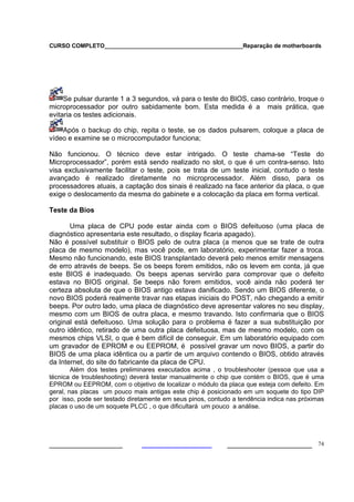 CURSO COMPLETO___________________________________________Reparação de motherboards




     Se pulsar durante 1 a 3 segundos, vá para o teste do BIOS, caso contrário, troque o
microprocessador por outro sabidamente bom. Esta medida é a mais prática, que
evitaria os testes adicionais.

    Após o backup do chip, repita o teste, se os dados pulsarem, coloque a placa de
vídeo e examine se o microcomputador funciona;

Não funcionou. O técnico deve estar intrigado. O teste chama-se “Teste do
Microprocessador”, porém está sendo realizado no slot, o que é um contra-senso. Isto
visa exclusivamente facilitar o teste, pois se trata de um teste inicial, contudo o teste
avançado é realizado diretamente no microprocessador. Além disso, para os
processadores atuais, a captação dos sinais é realizado na face anterior da placa, o que
exige o deslocamento da mesma do gabinete e a colocação da placa em forma vertical.

Teste da Bios

       Uma placa de CPU pode estar ainda com o BIOS defeituoso (uma placa de
diagnóstico apresentaria este resultado, o display ficaria apagado).
Não é possível substituir o BIOS pelo de outra placa (a menos que se trate de outra
placa de mesmo modelo), mas você pode, em laboratório, experimentar fazer a troca.
Mesmo não funcionando, este BIOS transplantado deverá pelo menos emitir mensagens
de erro através de beeps. Se os beeps forem emitidos, não os levem em conta, já que
este BIOS é inadequado. Os beeps apenas servirão para comprovar que o defeito
estava no BIOS original. Se beeps não forem emitidos, você ainda não poderá ter
certeza absoluta de que o BIOS antigo estava danificado. Sendo um BIOS diferente, o
novo BIOS poderá realmente travar nas etapas iniciais do POST, não chegando a emitir
beeps. Por outro lado, uma placa de diagnóstico deve apresentar valores no seu display,
mesmo com um BIOS de outra placa, e mesmo travando. Isto confirmaria que o BIOS
original está defeituoso. Uma solução para o problema é fazer a sua substituição por
outro idêntico, retirado de uma outra placa defeituosa, mas de mesmo modelo, com os
mesmos chips VLSI, o que é bem difícil de conseguir. Em um laboratório equipado com
um gravador de EPROM e ou EEPROM, é possível gravar um novo BIOS, a partir do
BIOS de uma placa idêntica ou a partir de um arquivo contendo o BIOS, obtido através
da Internet, do site do fabricante da placa de CPU.
        Além dos testes preliminares executados acima , o troubleshooter (pessoa que usa a
técnica de troubleshooting) deverá testar manualmente o chip que contém o BIOS, que é uma
EPROM ou EEPROM, com o objetivo de localizar o módulo da placa que esteja com defeito. Em
geral, nas placas um pouco mais antigas este chip é posicionado em um soquete do tipo DIP
por isso, pode ser testado diretamente em seus pinos, contudo a tendência indica nas próximas
placas o uso de um soquete PLCC , o que dificultará um pouco a análise.




___________________                                         ______________________ 74
 