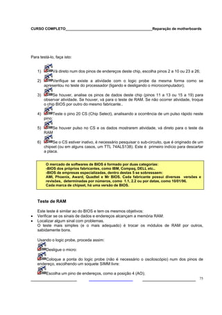 CURSO COMPLETO___________________________________________Reparação de motherboards




Para testá-lo, faça isto:


    1)           Vá direto num dos pinos de endereços deste chip, escolha pinos 2 a 10 ou 23 a 26;

    2)       Verifique se existe a atividade com o logic probe da mesma forma como se
         apresentou no teste do processador (ligando e desligando o microcomputador);

    3)        Se houver, analise os pinos de dados deste chip (pinos 11 a 13 ou 15 a 19) para
         observar atividade. Se houver, vá para o teste de RAM. Se não ocorrer atividade, troque
         o chip BIOS por outro do mesmo fabricante..

    4)           Teste o pino 20 CS (Chip Select), analisando a ocorrência de um pulso rápido neste
         pino;

    5)      Se houver pulso no CS e os dados mostrarem atividade, vá direto para o teste da
         RAM

    6)        Se o CS estiver inativo, é necessário pesquisar o sub-circuito, que é originado de um
         chipset (ou em alguns casos, um TTL 74ALS138). Este é primeiro indício para descartar
         a placa.


          O mercado de softwares de BIOS é formado por duas categorias:
          -BIOS dos próprios fabricantes, como IBM, Compaq, DELL etc..
          -BIOS de empresas especializadas, dentro destas 5 se sobressaem:
          AMI, Phoenix, Award, Quadtel e Mr BIOS. Cada fabricante possui diversas versões e
    .     revisões, determinadas por números, como 1.1, 2.2 ou por datas, como 10/01/96.
          Cada marca de chipset, há uma versão de BIOS.



    Teste de RAM

    Este teste é similar ao do BIOS e tem os mesmos objetivos:
•   Verificar se os sinais de dados e endereços alcançam a memória RAM:
•   Localizar algum sinal com problemas.
    O teste mais simples (e o mais adequado) é trocar os módulos de RAM por outros,
    sabidamente bons.

    Usando o logic probe, proceda assim:

          Desligue o micro:

        Coloque a ponta do logic probe (não é necessário o osciloscópio) num dos pinos de
    endereço, escolhendo um soquete SIMM livre:

          Escolha um pino de endereços, como a posição 4 (AO);
___________________                                               ______________________ 75
 