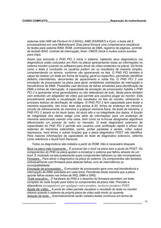 CURSO COMPLETO___________________________________________Reparação de motherboards




   sistemas Intel (486 até Pentium IV-2.9GHz), AMD (K5/K6/K7) e Cyrix, e testa até 8
   processadores em uma Motherboard. Esta placa fornece uma compreensiva seqüência
   de testes para sistema RAM, ROM, controladores de DMA, registros de páginas, controle
   de teclado 8042, controle de interrupção, timer, CMOS Clock e muitos outros auxílios
   para chips.
   Assim que acionado o PHD PCI 2 inicia o sistema, injetando seus diagnósticos (os
   diagnósticos estão colocados em Rom na placa) apresentando todas as informações no
   sistema monitor (usando os softwares para driver de vídeo existentes na placa). Da forma
   como o teste é conduzido os usuários podem ver os resultados de maneira simples,
   compreendendo os termos, conforme vão aparecendo na tela. O PHD PCI também é
   capaz de realizar um teste em forma de looping, geral ou específico, permitindo identificar
   defeitos intermitentes, decorrentes de aquecimento e solda fria. O PHD PCI 2 usa
   emulação de processador na placa para gerar verdadeiras solicitações de interrupção e
   transferência de DMA. Possibilita usar técnicas de falhas simuladas para identificação de
   DMA e linhas de interrupção. A capacidade de emulação de processador habilita o PHD
   PCI 2 a apresentar erros generalizados ou não detectáveis de tudo. Nesta placa também
   vem embutido um adaptador de vídeo que permite aos usuários plugar ao monitor. Este
   procedimento permite a visualização dos resultados na tela do monitor, eliminando o
   processo tedioso de decifração de códigos. O PHD PCI 2 tem capacidade para testar a
   memória expandida. Isto inclui teste das portas A-20, linhas de endereço de memória,
   circuito de refrescamento de memória e qualquer memória física. No teste de memória, o
   PHD PCI 2 atuará no bit stuck baixo, bit stuck alto e na integridade dos dados. A função
   de integridade dos dados redige uma série de informações para um endereço de
   memória selecionado usando uma caixa, bem como os in-house designados algoritmos
   diferenciarão um produto do outro no mercado. O teste diagnóstico extensivo de
   capacidades do PHD PCI 2 permite aos usuários uma verificação rápida e eficaz dos
   sistemas de memórias estendidas, cache, portas paralelas e seriais, vídeo output,
   impressora, hard drives e outras funções que a placa diagnóstico POST não identifica.
   Para maiores informações da capacidade do teste de diagnóstico extensivo, obtenha
   como referência o QuickTech Personal.
      Todos os diagnósticos são rodados a partir do ROM. Não é necessário disquete.
   Boot na placa mãe inoperante... É possível dar o boot na placa sem a ajuda do POST. Os
   componentes do PHD na placa ajudam a inicializar o sistema que falhou através de um
   boot. É mostrado na tela exatamente quais componentes falharam ou são incompatíveis.
   Firmware... Para ativar o diagnóstico na placa do sistema. Os componentes são testados
   individualmente com firmware para detectar falhas, erro de intermitência ou
   incompatibilidade.
   Emulação de processador... O emulador de processador gera uma real transferência e
   interrupção de DMA solicitada em cada linha. Permitindo desta maneira que a placa
   aponte falhas exatas nas linhas de IRQ, DMA e DRQ.
   Teste exaustivo... O hardware do PHD e o desenho do firmware permitem um teste
   completo de cada função para todos os componentes da placa mãe. Precisão e
   dispositivos incompatíveis por qualquer outro produto, inclusive produtos POST.
   Ajuda de vídeo... A porta de vídeo permite visualizar o resultado do teste no monitor
   mesmo quando o sistema da própria placa de vídeo está morto ou ausente.
   Seleção de teste... Automaticamente serão rodados testes contínuos em forma de

___________________                                            ______________________ 78
 