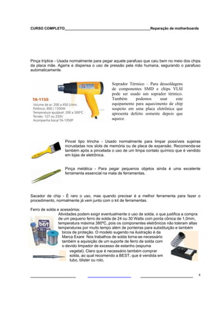 CURSO COMPLETO___________________________________________Reparação de motherboards




Pinça tríplice - Usada normalmente para pegar aquele parafuso que caiu bem no meio dos chips
da placa mãe. Agarra e dispensa o uso de pressão pela mão humana, segurando o parafuso
automaticamente.


                                             Soprador Térmico – Para dessoldagens
                                             de componentes SMD e chips VLSI
                                             pode ser usado um soprador térmico.
                                             Também       podemos     usar    este
                                             equipamento para aquecimento de chip
                                             suspeito em uma placa eletrônica que
                                             apresenta defeito somente depois que
                                             aquece.




                   Pincel tipo trincha - Usado normalmente para limpar possíveis sujeiras
                   incrustadas nos slots de memória ou de placa de expansão. Recomenda-se
                   também após a pincelada o uso de um limpa contato químico que é vendido
                   em lojas de eletrônica.


                   Pinça metálica - Para pegar pequenos objetos ainda é uma excelente
                   ferramenta essencial na mala de ferramentas.




Sacador de chip - É raro o uso, mas quando precisar é a melhor ferramenta para fazer o
procedimento, normalmente já vem junto com o kit de ferramentas.

Ferro de solda e acessórios:
                Atividades podem exigir eventualmente o uso de solda, o que justifica a compra
                de um pequeno ferro de solda de 24 ou 30 Watts com ponta cônica de 1,0mm,
                temperatura máxima 380ºC,.pois os componentes eletrônicos não toleram altas
                temperaturas por muito tempo além de ponteiras para substituição e também
                  bicos de proteção. O modelo sugerido na ilustração é da
                  Marca Exare Nos trabalhos de solda torna-se necessário
                  também a aquisição de um suporte de ferro de solda com
                  o devido limpador de excesso de estanho (espuma
                       vegetal). Claro que é necessário também comprar
                       solda, ao qual recomendo a BEST, que é vendida em
                       tubo, blister ou rolo.


___________________                                          ______________________              8
 