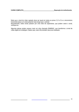 CURSO COMPLETO___________________________________________Reparação de motherboards




Note que o sinal de vídeo captado deve ser igual em todos os pinos (1,2 e 3) e o sincronismo
horizontal possui um sinal pulsante mais longo que o vertical.
Normalmente, estes sinais passam por uma rede de capacitores, que podem variar o sinal,
verifique-os.

Algumas placas podem possuir mais um chip chamado RAMDAC, que transforma o sinal de
vídeo digital em analógico. Neste caso, este chip também deve ser analisado.




___________________                                        ______________________ 88
 