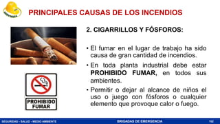 SEGURIDAD - SALUD - MEDIO AMBIENTE BRIGADAS DE EMERGENCIA
2. CIGARRILLOS Y FÓSFOROS:
• El fumar en el lugar de trabajo ha sido
causa de gran cantidad de incendios.
• En toda planta industrial debe estar
PROHIBIDO FUMAR, en todos sus
ambientes.
• Permitir o dejar al alcance de niños el
uso o juego con fósforos o cualquier
elemento que provoque calor o fuego.
102
PRINCIPALES CAUSAS DE LOS INCENDIOS
 