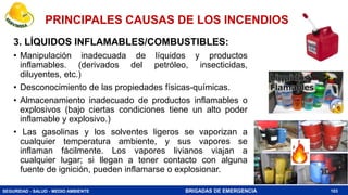 SEGURIDAD - SALUD - MEDIO AMBIENTE BRIGADAS DE EMERGENCIA
3. LÍQUIDOS INFLAMABLES/COMBUSTIBLES:
• Manipulación inadecuada de líquidos y productos
inflamables. (derivados del petróleo, insecticidas,
diluyentes, etc.)
• Desconocimiento de las propiedades físicas-químicas.
• Almacenamiento inadecuado de productos inflamables o
explosivos (bajo ciertas condiciones tiene un alto poder
inflamable y explosivo.)
• Las gasolinas y los solventes ligeros se vaporizan a
cualquier temperatura ambiente, y sus vapores se
inflaman fácilmente. Los vapores livianos viajan a
cualquier lugar; si llegan a tener contacto con alguna
fuente de ignición, pueden inflamarse o explosionar.
103
PRINCIPALES CAUSAS DE LOS INCENDIOS
 