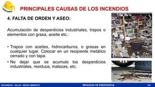 SEGURIDAD - SALUD - MEDIO AMBIENTE BRIGADAS DE EMERGENCIA
4. FALTA DE ORDEN Y ASEO:
Acumulación de desperdicios industriales, trapos o
elementos con grasa, aceite etc.:
• Trapos con aceites, hidrocarburos, o grasas en
cualquier lugar. Colocar en un recipiente metálico
cerrado y con tapa.
• No dejar que se acumule los desperdicios
industriales, residuos, malezas, etc.
104
PRINCIPALES CAUSAS DE LOS INCENDIOS
 