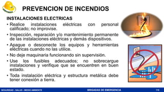 SEGURIDAD - SALUD - MEDIO AMBIENTE BRIGADAS DE EMERGENCIA
INSTALACIONES ELECTRICAS
• Realice instalaciones eléctricas con personal
calificado; no improvise.
• Inspección, reparación y/o mantenimiento permanente
de las instalaciones eléctricas y demás dispositivos.
• Apague o desconecte los equipos y herramientas
eléctricas cuando no las utilice.
• No deje maquinaria funcionando sin supervisión.
• Use los fusibles adecuados; no sobrecargue
instalaciones y verifique que se encuentren en buen
estado.
• Toda instalación eléctrica y estructura metálica debe
tener conexión a tierra.
110
PREVENCION DE INCENDIOS
 