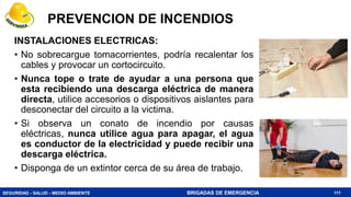 SEGURIDAD - SALUD - MEDIO AMBIENTE BRIGADAS DE EMERGENCIA
INSTALACIONES ELECTRICAS:
• No sobrecargue tomacorrientes, podría recalentar los
cables y provocar un cortocircuito.
• Nunca tope o trate de ayudar a una persona que
esta recibiendo una descarga eléctrica de manera
directa, utilice accesorios o dispositivos aislantes para
desconectar del circuito a la victima.
• Si observa un conato de incendio por causas
eléctricas, nunca utilice agua para apagar, el agua
es conductor de la electricidad y puede recibir una
descarga eléctrica.
• Disponga de un extintor cerca de su área de trabajo.
111
PREVENCION DE INCENDIOS
 