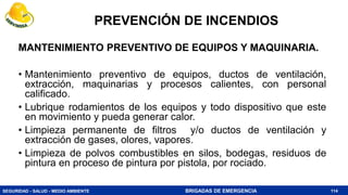SEGURIDAD - SALUD - MEDIO AMBIENTE BRIGADAS DE EMERGENCIA
MANTENIMIENTO PREVENTIVO DE EQUIPOS Y MAQUINARIA.
• Mantenimiento preventivo de equipos, ductos de ventilación,
extracción, maquinarias y procesos calientes, con personal
calificado.
• Lubrique rodamientos de los equipos y todo dispositivo que este
en movimiento y pueda generar calor.
• Limpieza permanente de filtros y/o ductos de ventilación y
extracción de gases, olores, vapores.
• Limpieza de polvos combustibles en silos, bodegas, residuos de
pintura en proceso de pintura por pistola, por rociado.
114
PREVENCIÓN DE INCENDIOS
 