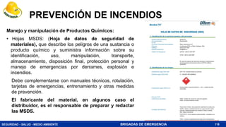SEGURIDAD - SALUD - MEDIO AMBIENTE BRIGADAS DE EMERGENCIA
PREVENCIÓN DE INCENDIOS
Manejo y manipulación de Productos Químicos:
• Hojas MSDS: (Hoja de datos de seguridad de
materiales), que describe los peligros de una sustancia o
producto químico y suministra información sobre su
identificación, uso, manipulación, transporte,
almacenamiento, disposición final, protección personal y
manejo de emergencias por derrames, explosión e
incendios.
Debe complementarse con manuales técnicos, rotulación,
tarjetas de emergencias, entrenamiento y otras medidas
de prevención.
El fabricante del material, en algunos caso el
distribuidor, es el responsable de preparar y redactar
las MSDS.
118
 