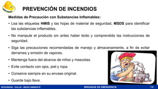 SEGURIDAD - SALUD - MEDIO AMBIENTE BRIGADAS DE EMERGENCIA
PREVENCIÓN DE INCENDIOS
119
Medidas de Precaución con Substancias Inflamables:
• Lea las etiquetas HMIS y las hojas de material de seguridad, MSDS para identificar
las substancias inflamables.
• No manipule el producto sin antes haber leído y comprendido las instrucciones de
seguridad.
• Siga las precauciones recomendadas de manejo y almacenamiento, a fin de evitar
derrames y emisión de vapores.
• Mantenga fuera del alcance de niños y mascotas.
• Evite contacto con ojos, piel y ropa.
• Conserve siempre en su envase original.
• Guarde bajo llave.
 
