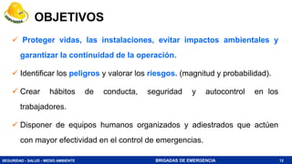 SEGURIDAD - SALUD - MEDIO AMBIENTE BRIGADAS DE EMERGENCIA
OBJETIVOS
 Proteger vidas, las instalaciones, evitar impactos ambientales y
garantizar la continuidad de la operación.
 Identificar los peligros y valorar los riesgos. (magnitud y probabilidad).
 Crear hábitos de conducta, seguridad y autocontrol en los
trabajadores.
 Disponer de equipos humanos organizados y adiestrados que actúen
con mayor efectividad en el control de emergencias.
12
 