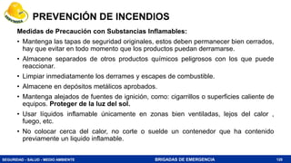SEGURIDAD - SALUD - MEDIO AMBIENTE BRIGADAS DE EMERGENCIA
PREVENCIÓN DE INCENDIOS
Medidas de Precaución con Substancias Inflamables:
• Mantenga las tapas de seguridad originales, estos deben permanecer bien cerrados,
hay que evitar en todo momento que los productos puedan derramarse.
• Almacene separados de otros productos químicos peligrosos con los que puede
reaccionar.
• Limpiar inmediatamente los derrames y escapes de combustible.
• Almacene en depósitos metálicos aprobados.
• Mantenga alejados de fuentes de ignición, como: cigarrillos o superficies caliente de
equipos. Proteger de la luz del sol.
• Usar líquidos inflamable únicamente en zonas bien ventiladas, lejos del calor ,
fuego, etc.
• No colocar cerca del calor, no corte o suelde un contenedor que ha contenido
previamente un liquido inflamable.
120
 