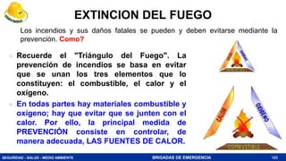 SEGURIDAD - SALUD - MEDIO AMBIENTE BRIGADAS DE EMERGENCIA
EXTINCION DEL FUEGO
 Recuerde el "Triángulo del Fuego". La
prevención de incendios se basa en evitar
que se unan los tres elementos que lo
constituyen: el combustible, el calor y el
oxígeno.
 En todas partes hay materiales combustible y
oxígeno; hay que evitar que se junten con el
calor. Por ello, la principal medida de
PREVENCIÓN consiste en controlar, de
manera adecuada, LAS FUENTES DE CALOR.
123
Los incendios y sus daños fatales se pueden y deben evitarse mediante la
prevención. Como?
 