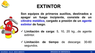SEGURIDAD - SALUD - MEDIO AMBIENTE BRIGADAS DE EMERGENCIA
Son equipos de primeros auxilios, destinados a
apagar un fuego incipiente, consiste de un
cilindro metálico, cargado a presión de un agente
extintor de fuego.
 Limitación de carga: 5, 10, 20 kg…de agente
extintor.
 Limitación de tiempo de descarga: 30-60
segundos.
125
EXTINTOR
 