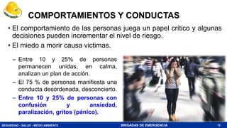 SEGURIDAD - SALUD - MEDIO AMBIENTE BRIGADAS DE EMERGENCIA
COMPORTAMIENTOS Y CONDUCTAS
• El comportamiento de las personas juega un papel crítico y algunas
decisiones pueden incrementar el nivel de riesgo.
• El miedo a morir causa victimas.
13
– Entre 10 y 25% de personas
permanecen unidas, en calma,
analizan un plan de acción.
– El 75 % de personas manifiesta una
conducta desordenada, desconcierto.
– Entre 10 y 25% de personas con
confusión y ansiedad,
paralización, gritos (pánico).
 