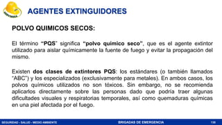 SEGURIDAD - SALUD - MEDIO AMBIENTE BRIGADAS DE EMERGENCIA
AGENTES EXTINGUIDORES
POLVO QUIMICOS SECOS:
El término “PQS” significa “polvo químico seco”, que es el agente extintor
utilizado para aislar químicamente la fuente de fuego y evitar la propagación del
mismo.
Existen dos clases de extintores PQS: los estándares (o también llamados
“ABC”) y los especializados (exclusivamente para metales). En ambos casos, los
polvos químicos utilizados no son tóxicos. Sin embargo, no se recomienda
aplicarlos directamente sobre las personas dado que podría traer algunas
dificultades visuales y respiratorias temporales, así como quemaduras químicas
en una piel afectada por el fuego.
130
 