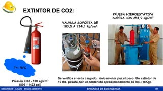 SEGURIDAD - SALUD - MEDIO AMBIENTE BRIGADAS DE EMERGENCIA
EXTINTOR DE CO2:
VALVULA SOPORTA DE
183,5 A 214,1 kg/cm2
134
PRUEBA HIDROESTATICA
SUPERA LOS 254,9 kg/cm2
Presión = 63 - 100 kg/cm2
(896 - 1422 psi)
Se verifica si esta cargado, únicamente por el peso. Un extintor de
10 lbs, pesará con el contenido aproximadamente 40 lbs. (18Kg).
T= -76°C
 